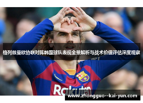 格列兹曼欧协联对阵韩国球队表现全景解析与战术价值评估深度观察 格列兹曼欧协联对阵韩国球队表现全景解析与战术价值评估深度观察