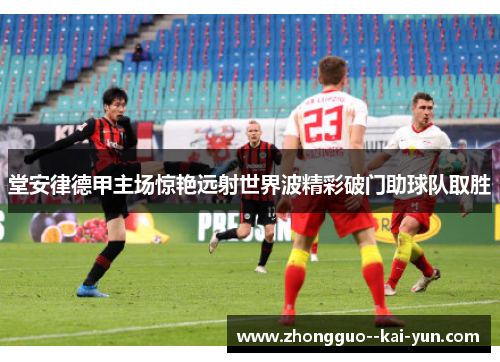 堂安律德甲主场惊艳远射世界波精彩破门助球队取胜 堂安律德甲主场惊艳远射世界波精彩破门助球队取胜