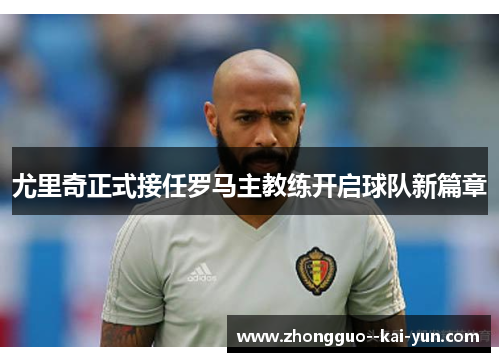 尤里奇正式接任罗马主教练开启球队新篇章 尤里奇正式接任罗马主教练开启球队新篇章