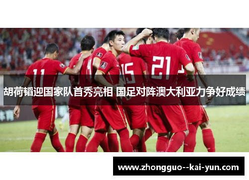 胡荷韬迎国家队首秀亮相 国足对阵澳大利亚力争好成绩 胡荷韬迎国家队首秀亮相 国足对阵澳大利亚力争好成绩